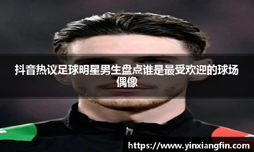 抖音热议足球明星男生盘点谁是最受欢迎的球场偶像